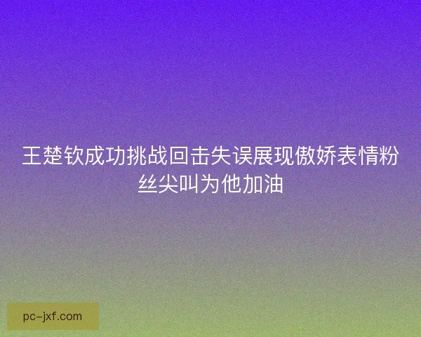 王楚钦成功挑战回击失误展现傲娇表情粉丝尖叫为他加油 王楚钦成功挑战回击失误展现傲娇表情粉丝尖叫为他加油