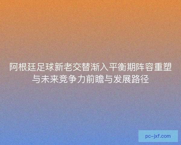 阿根廷足球新老交替渐入平衡期阵容重塑与未来竞争力前瞻与发展路径 阿根廷足球新老交替渐入平衡期阵容重塑与未来竞争力前瞻与发展路径
