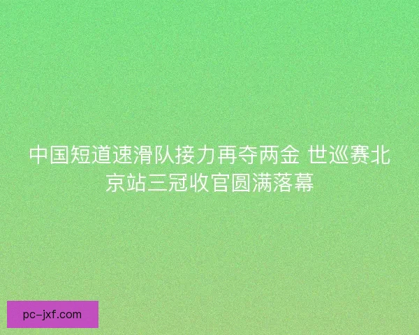 中国短道速滑队接力再夺两金 世巡赛北京站三冠收官圆满落幕 中国短道速滑队接力再夺两金 世巡赛北京站三冠收官圆满落幕