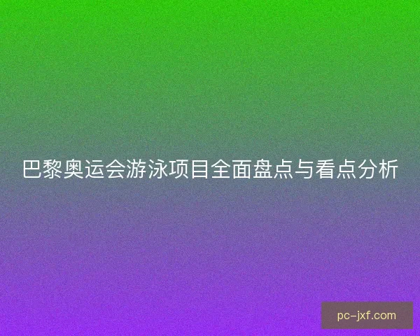 巴黎奥运会游泳项目全面盘点与看点分析 巴黎奥运会游泳项目全面盘点与看点分析