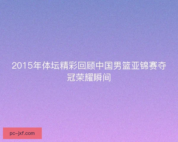 2015年体坛精彩回顾中国男篮亚锦赛夺冠荣耀瞬间