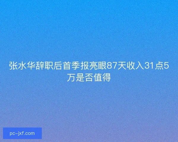 张水华辞职后首季报亮眼87天收入31点5万是否值得