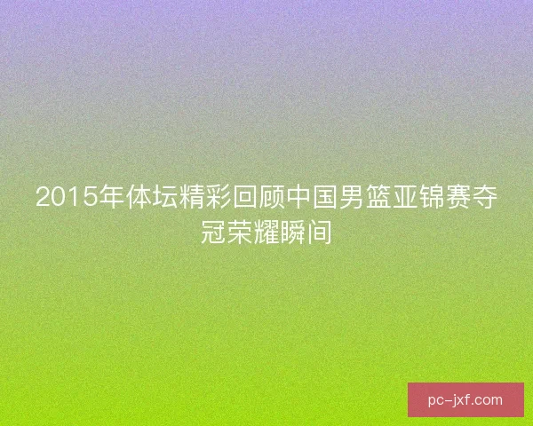 2015年体坛精彩回顾中国男篮亚锦赛夺冠荣耀瞬间