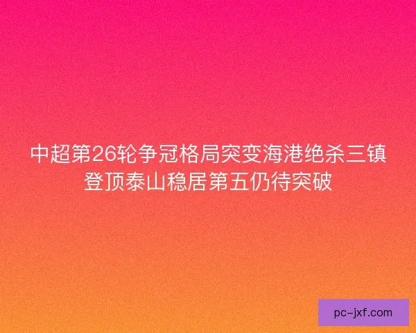 中超第26轮争冠格局突变海港绝杀三镇登顶泰山稳居第五仍待突破