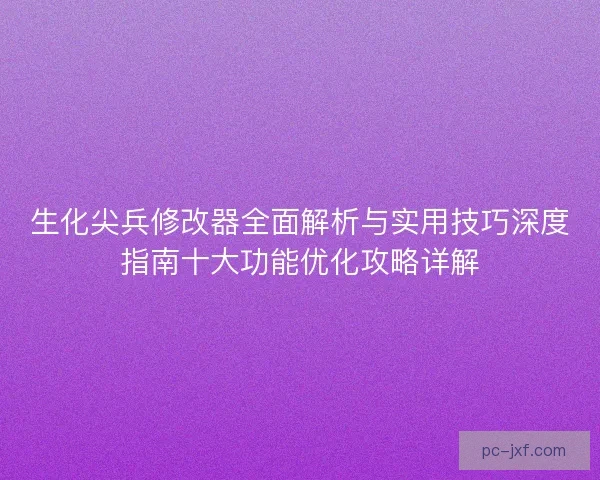 生化尖兵修改器全面解析与实用技巧深度指南十大功能优化攻略详解
