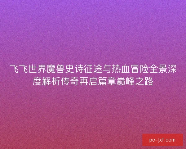 飞飞世界魔兽史诗征途与热血冒险全景深度解析传奇再启篇章巅峰之路