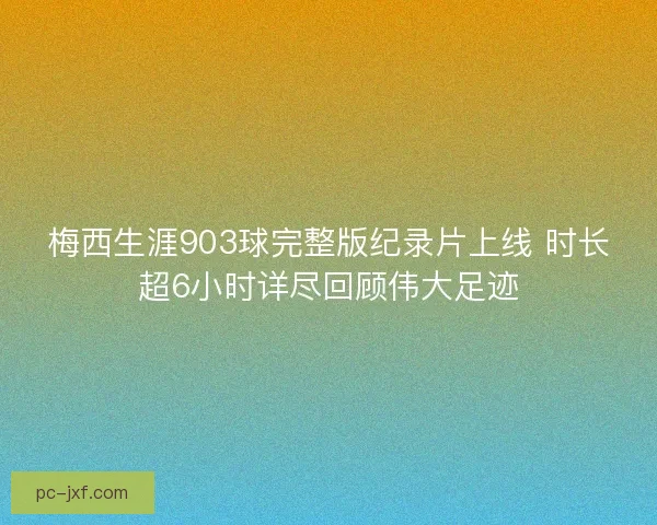 梅西生涯903球完整版纪录片上线 时长超6小时详尽回顾伟大足迹