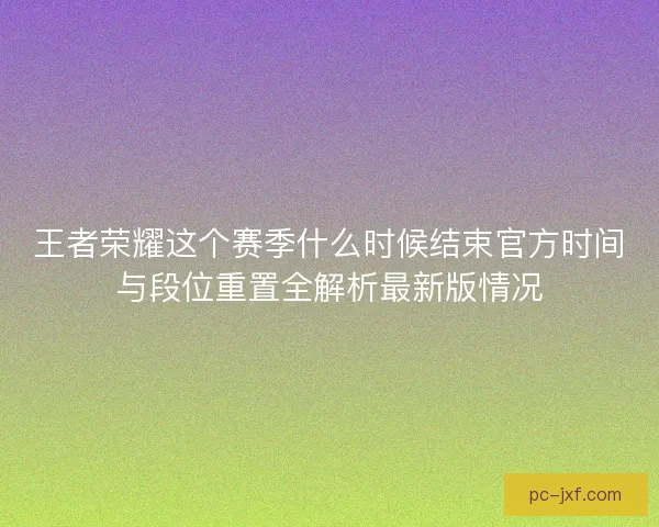 王者荣耀这个赛季什么时候结束官方时间与段位重置全解析最新版情况