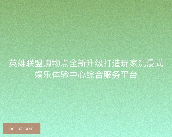 英雄联盟购物点全新升级打造玩家沉浸式娱乐体验中心综合服务平台