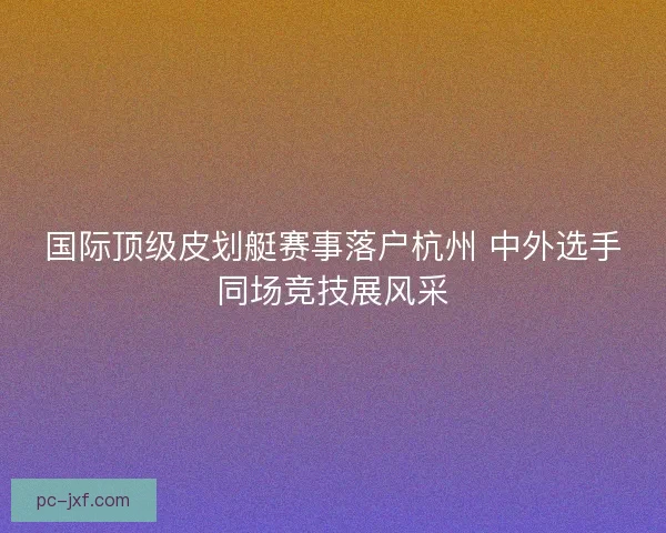 国际顶级皮划艇赛事落户杭州 中外选手同场竞技展风采 国际顶级皮划艇赛事落户杭州 中外选手同场竞技展风采