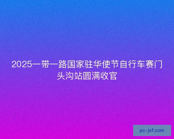 2025一带一路国家驻华使节自行车赛门头沟站圆满收官 2025一带一路国家驻华使节自行车赛门头沟站圆满收官