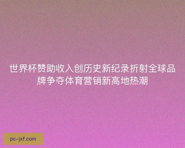 世界杯赞助收入创历史新纪录折射全球品牌争夺体育营销新高地热潮 世界杯赞助收入创历史新纪录折射全球品牌争夺体育营销新高地热潮