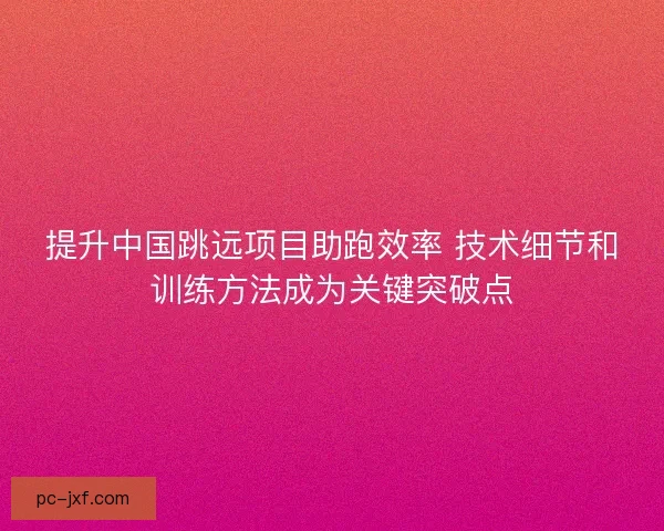 提升中国跳远项目助跑效率 技术细节和训练方法成为关键突破点